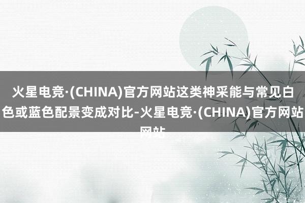 火星电竞·(CHINA)官方网站这类神采能与常见白色或蓝色配景变成对比-火星电竞·(CHINA)官方网站