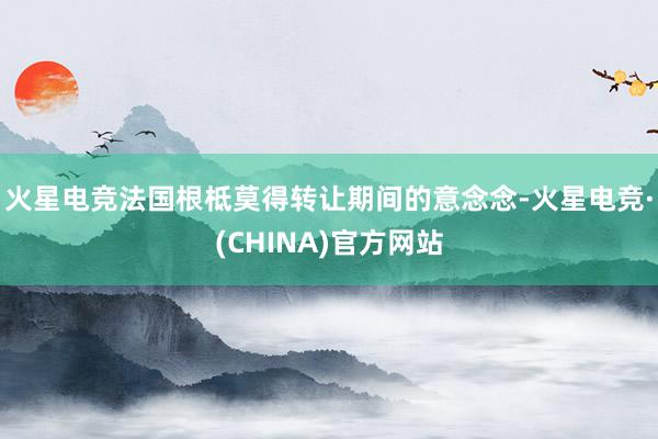 火星电竞法国根柢莫得转让期间的意念念-火星电竞·(CHINA)官方网站