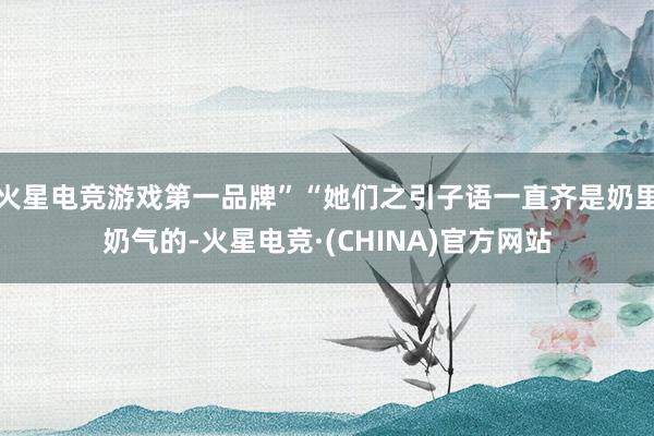 火星电竞游戏第一品牌”“她们之引子语一直齐是奶里奶气的-火星电竞·(CHINA)官方网站