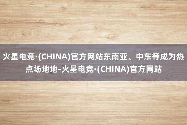 火星电竞·(CHINA)官方网站东南亚、中东等成为热点场地地-火星电竞·(CHINA)官方网站