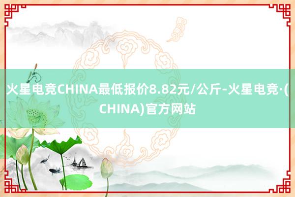 火星电竞CHINA最低报价8.82元/公斤-火星电竞·(CHINA)官方网站