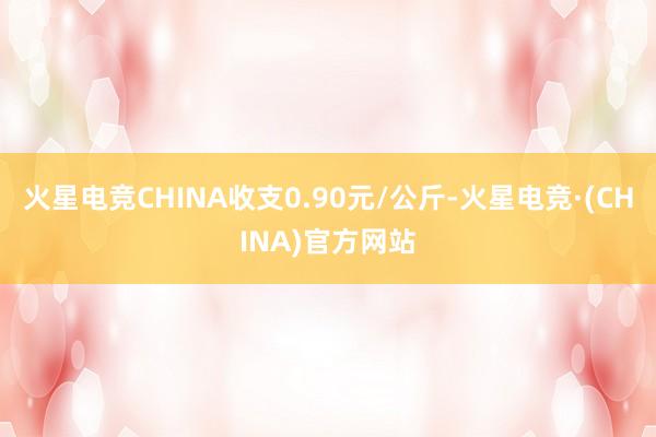 火星电竞CHINA收支0.90元/公斤-火星电竞·(CHINA)官方网站
