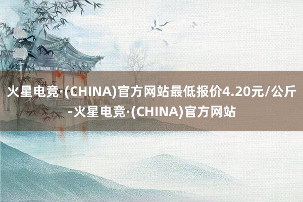 火星电竞·(CHINA)官方网站最低报价4.20元/公斤-火星电竞·(CHINA)官方网站