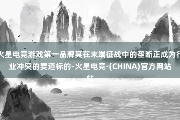 火星电竞游戏第一品牌其在末端征战中的垄断正成为行业冲突的要道标的-火星电竞·(CHINA)官方网站