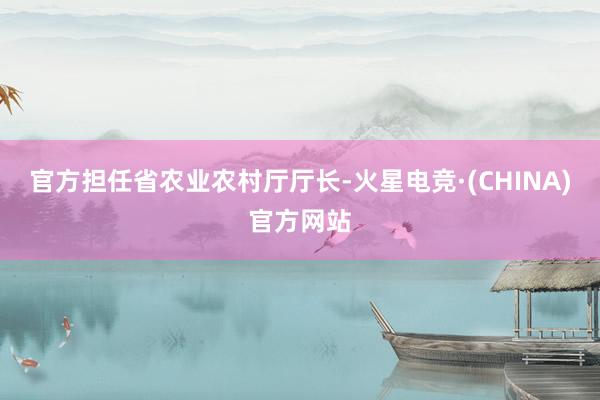 官方担任省农业农村厅厅长-火星电竞·(CHINA)官方网站