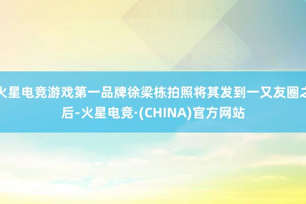 火星电竞游戏第一品牌徐梁栋拍照将其发到一又友圈之后-火星电竞·(CHINA)官方网站