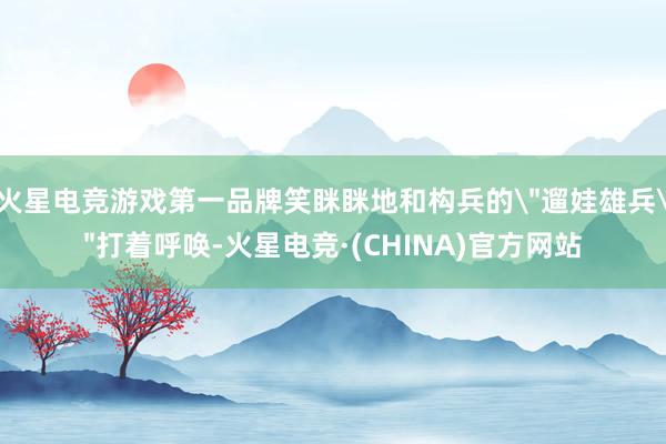火星电竞游戏第一品牌笑眯眯地和构兵的