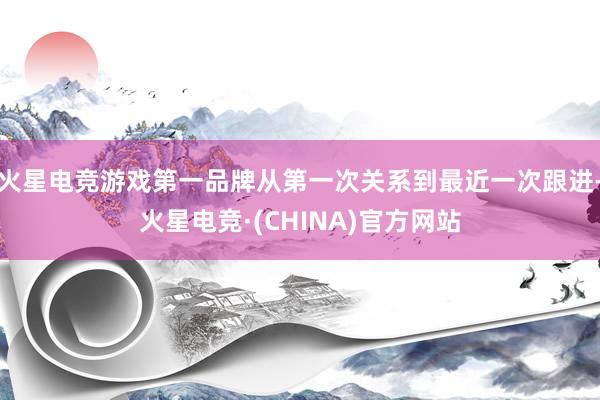 火星电竞游戏第一品牌从第一次关系到最近一次跟进-火星电竞·(CHINA)官方网站
