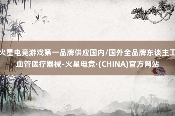 火星电竞游戏第一品牌供应国内/国外全品牌东谈主工血管医疗器械-火星电竞·(CHINA)官方网站