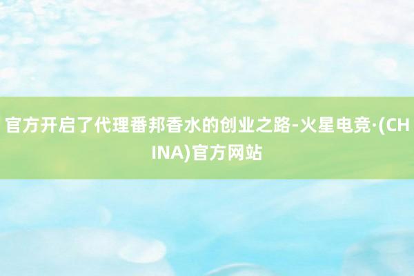 官方开启了代理番邦香水的创业之路-火星电竞·(CHINA)官方网站
