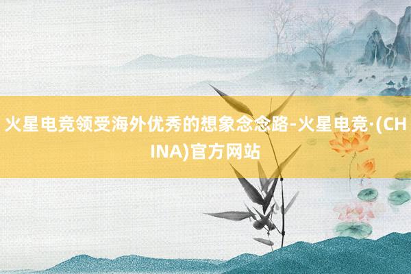 火星电竞领受海外优秀的想象念念路-火星电竞·(CHINA)官方网站