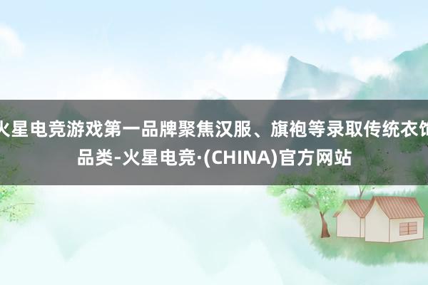 火星电竞游戏第一品牌聚焦汉服、旗袍等录取传统衣饰品类-火星电竞·(CHINA)官方网站