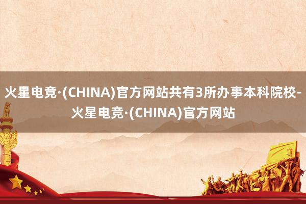 火星电竞·(CHINA)官方网站共有3所办事本科院校-火星电竞·(CHINA)官方网站
