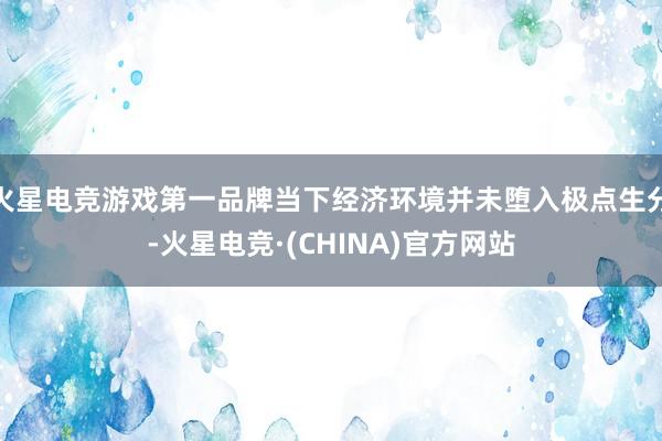 火星电竞游戏第一品牌当下经济环境并未堕入极点生分-火星电竞·(CHINA)官方网站
