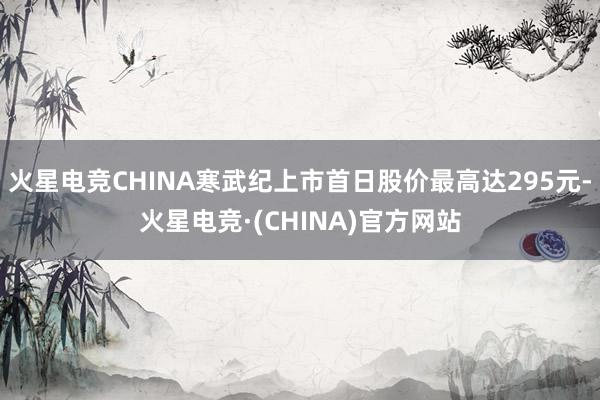 火星电竞CHINA寒武纪上市首日股价最高达295元-火星电竞·(CHINA)官方网站