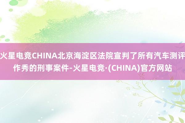 火星电竞CHINA北京海淀区法院宣判了所有汽车测评作秀的刑事案件-火星电竞·(CHINA)官方网站