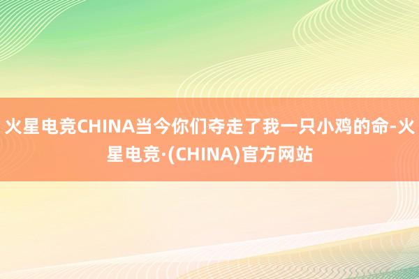 火星电竞CHINA当今你们夺走了我一只小鸡的命-火星电竞·(CHINA)官方网站