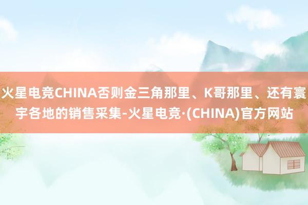 火星电竞CHINA否则金三角那里、K哥那里、还有寰宇各地的销售采集-火星电竞·(CHINA)官方网站