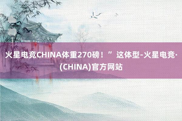 火星电竞CHINA体重270磅!” 这体型-火星电竞·(CHINA)官方网站