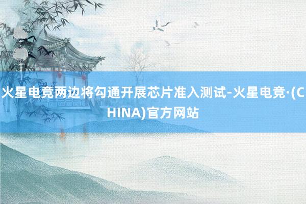 火星电竞两边将勾通开展芯片准入测试-火星电竞·(CHINA)官方网站
