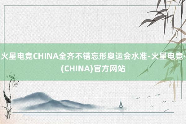 火星电竞CHINA全齐不错忘形奥运会水准-火星电竞·(CHINA)官方网站