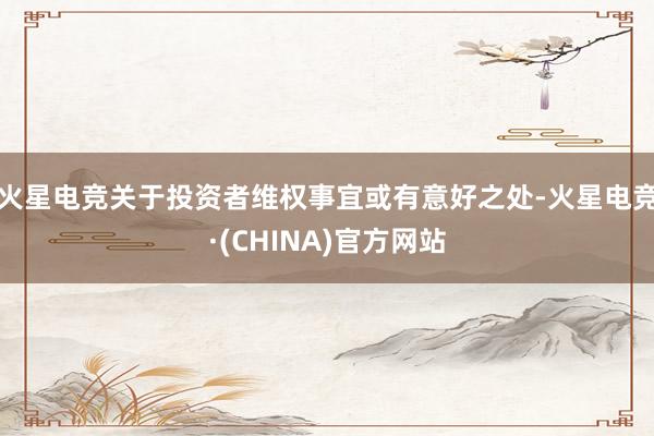 火星电竞关于投资者维权事宜或有意好之处-火星电竞·(CHINA)官方网站
