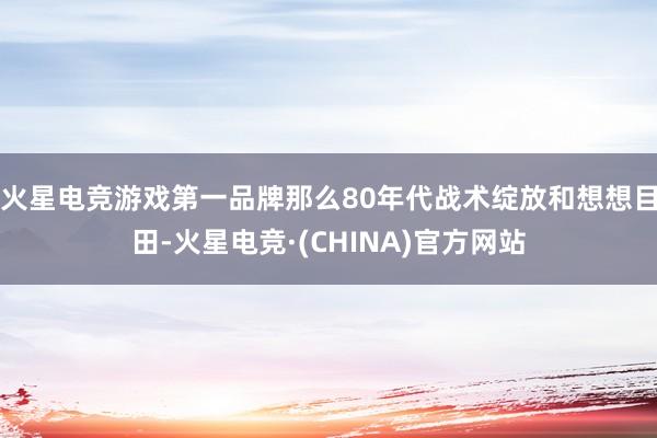 火星电竞游戏第一品牌那么80年代战术绽放和想想目田-火星电竞·(CHINA)官方网站