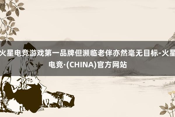 火星电竞游戏第一品牌但濒临老伴亦然毫无目标-火星电竞·(CHINA)官方网站