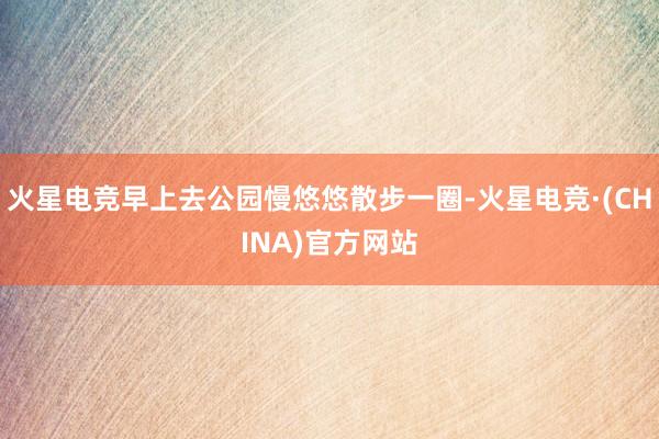 火星电竞早上去公园慢悠悠散步一圈-火星电竞·(CHINA)官方网站
