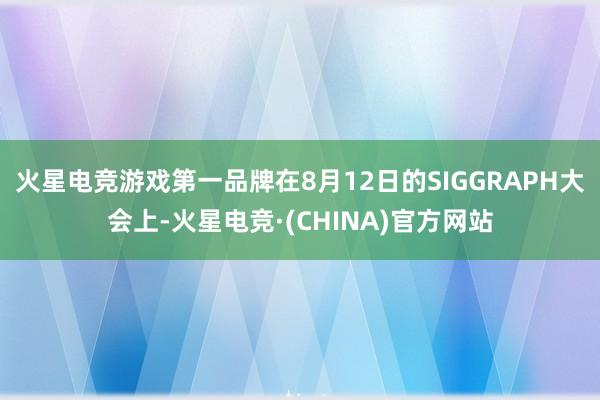 火星电竞游戏第一品牌在8月12日的SIGGRAPH大会上-火星电竞·(CHINA)官方网站