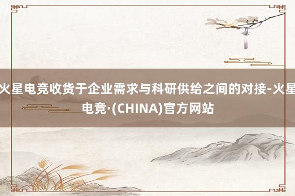 火星电竞收货于企业需求与科研供给之间的对接-火星电竞·(CHINA)官方网站