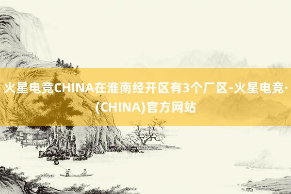 火星电竞CHINA在淮南经开区有3个厂区-火星电竞·(CHINA)官方网站