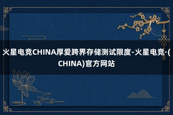 火星电竞CHINA厚爱跨界存储测试限度-火星电竞·(CHINA)官方网站