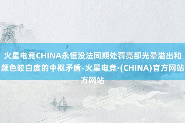 火星电竞CHINA永恒没法同期处罚亮部光晕溢出和颜色皎白度的中枢矛盾-火星电竞·(CHINA)官方网站