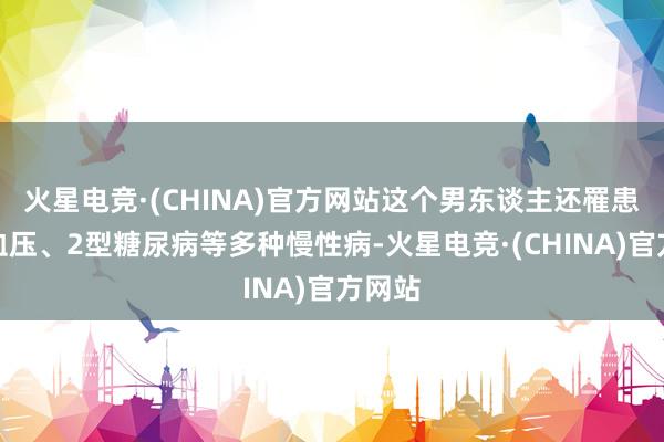 火星电竞·(CHINA)官方网站这个男东谈主还罹患了高血压、2型糖尿病等多种慢性病-火星电竞·(CHINA)官方网站