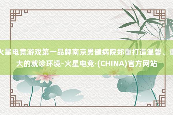 火星电竞游戏第一品牌南京男健病院郑重打造温馨、重大的就诊环境-火星电竞·(CHINA)官方网站