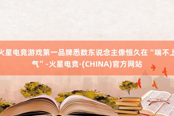 火星电竞游戏第一品牌悉数东说念主像恒久在“喘不上气”-火星电竞·(CHINA)官方网站