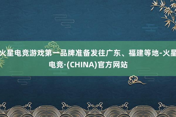 火星电竞游戏第一品牌准备发往广东、福建等地-火星电竞·(CHINA)官方网站