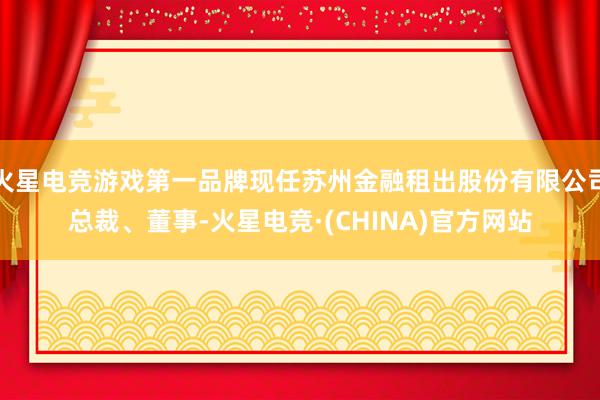 火星电竞游戏第一品牌现任苏州金融租出股份有限公司总裁、董事-火星电竞·(CHINA)官方网站