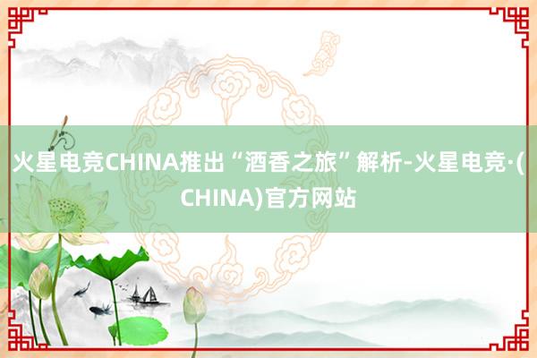 火星电竞CHINA推出“酒香之旅”解析-火星电竞·(CHINA)官方网站