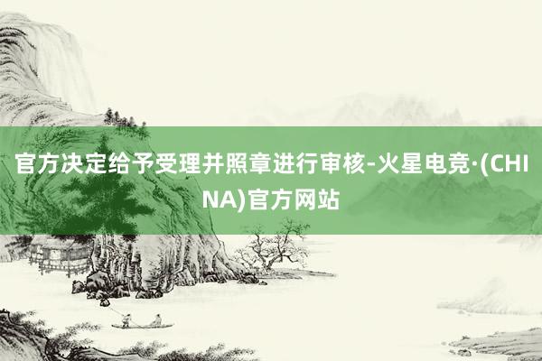 官方决定给予受理并照章进行审核-火星电竞·(CHINA)官方网站