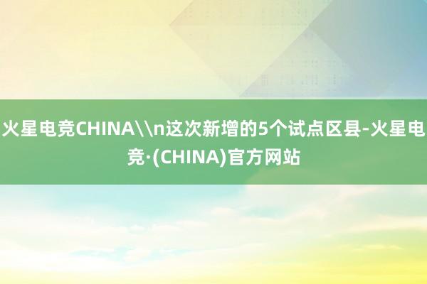 火星电竞CHINA\n这次新增的5个试点区县-火星电竞·(CHINA)官方网站