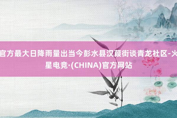 官方最大日降雨量出当今彭水县汉葭街谈青龙社区-火星电竞·(CHINA)官方网站