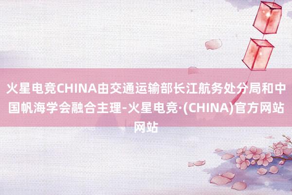 火星电竞CHINA由交通运输部长江航务处分局和中国帆海学会融合主理-火星电竞·(CHINA)官方网站