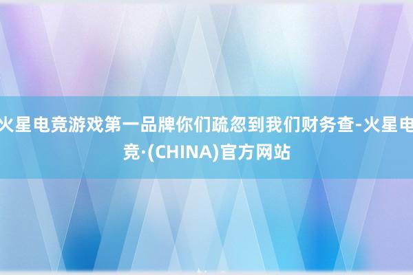 火星电竞游戏第一品牌你们疏忽到我们财务查-火星电竞·(CHINA)官方网站