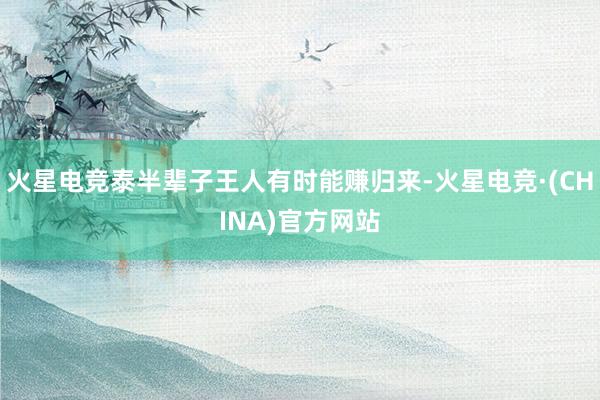 火星电竞泰半辈子王人有时能赚归来-火星电竞·(CHINA)官方网站