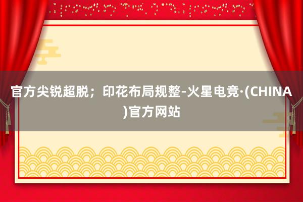 官方尖锐超脱；印花布局规整-火星电竞·(CHINA)官方网站