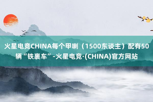 火星电竞CHINA每个甲喇（1500东谈主）配有50辆“铁裹车”-火星电竞·(CHINA)官方网站