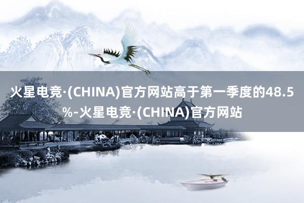 火星电竞·(CHINA)官方网站高于第一季度的48.5%-火星电竞·(CHINA)官方网站