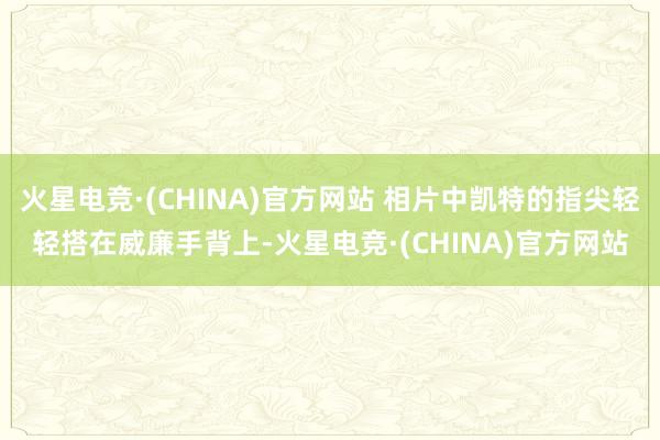 火星电竞·(CHINA)官方网站 相片中凯特的指尖轻轻搭在威廉手背上-火星电竞·(CHINA)官方网站